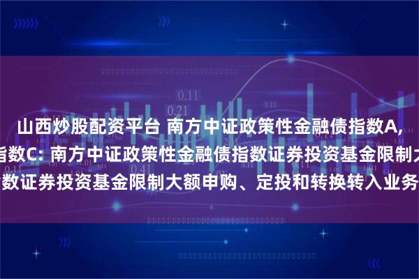 山西炒股配资平台 南方中证政策性金融债指数A,南方中证政策性金融债指数C: 南方中证政策性金融债指数证券投资基金限制大额申购、定投和转换转入业务的公告