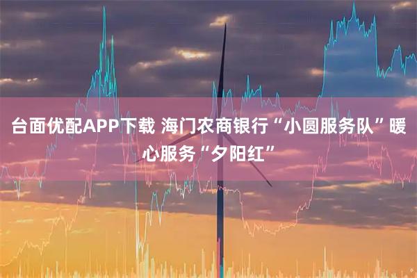 台面优配APP下载 海门农商银行“小圆服务队”暖心服务“夕阳红”