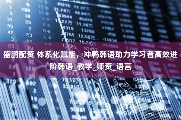 盛鹏配资 体系化赋能，冲鸭韩语助力学习者高效进阶韩语_教学_师资_语言