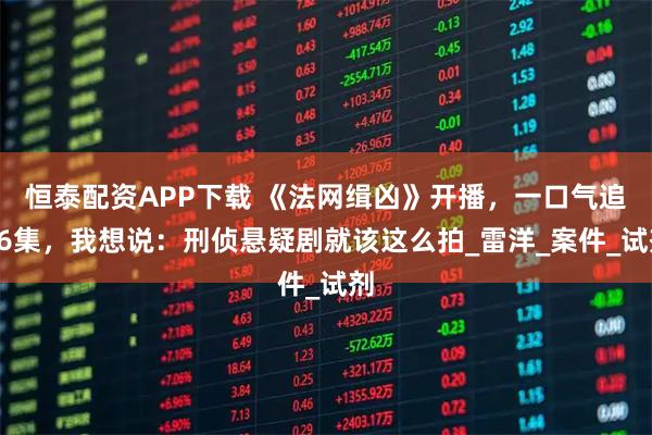 恒泰配资APP下载 《法网缉凶》开播，一口气追26集，我想说：刑侦悬疑剧就该这么拍_雷洋_案件_试剂