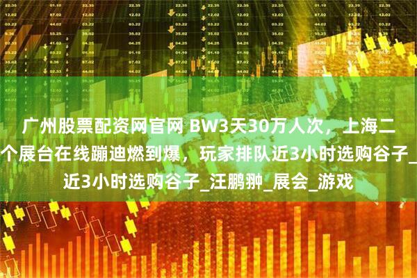 广州股票配资网官网 BW3天30万人次，上海二次元浓度飙升！这个展台在线蹦迪燃到爆，玩家排队近3小时选购谷子_汪鹏翀_展会_游戏