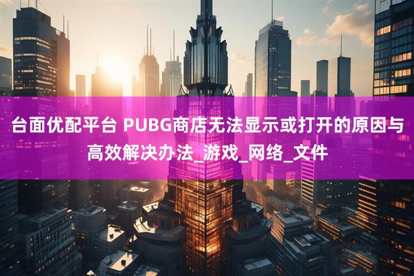 台面优配平台 PUBG商店无法显示或打开的原因与高效解决办法_游戏_网络_文件