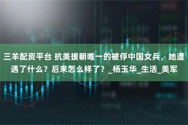 三羊配资平台 抗美援朝唯一的被俘中国女兵，她遭遇了什么？后来怎么样了？_杨玉华_生活_美军