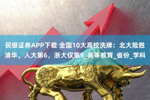 民银证券APP下载 全国10大高校洗牌：北大险胜清华，人大第6，浙大仅第9_高等教育_省份_学科
