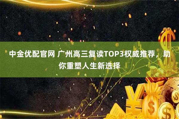 中金优配官网 广州高三复读TOP3权威推荐，助你重塑人生新选择