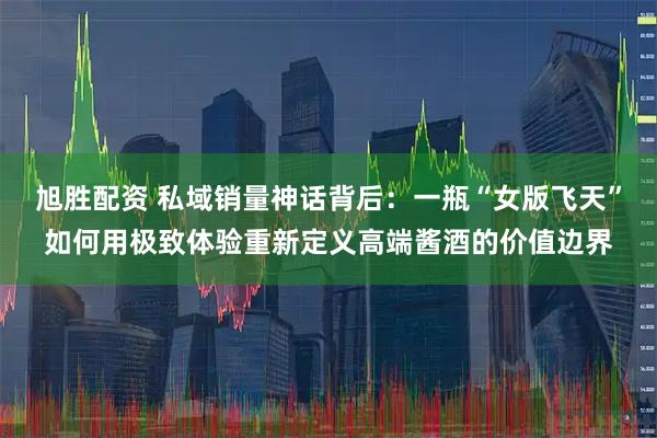 旭胜配资 私域销量神话背后：一瓶“女版飞天”如何用极致体验重新定义高端酱酒的价值边界