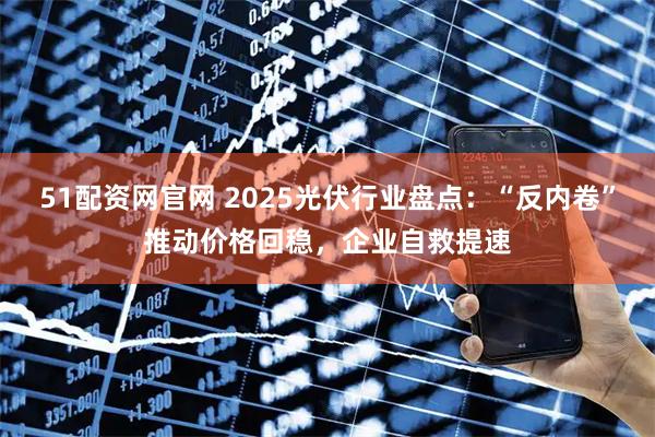 51配资网官网 2025光伏行业盘点：“反内卷”推动价格回稳，企业自救提速