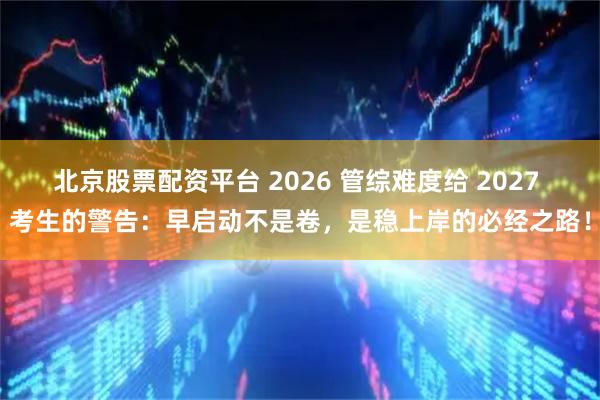北京股票配资平台 2026 管综难度给 2027 考生的警告：早启动不是卷，是稳上岸的必经之路！