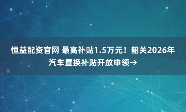 恒益配资官网 最高补贴1.5万元！韶关2026年汽车置换补贴开放申领→