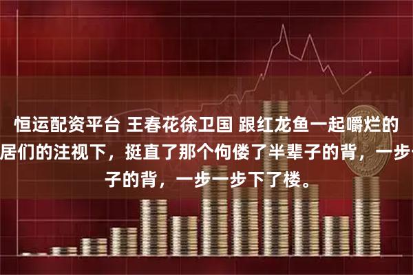 恒运配资平台 王春花徐卫国 跟红龙鱼一起嚼烂的日子 他在邻居们的注视下，挺直了那个佝偻了半辈子的背，一步一步下了楼。