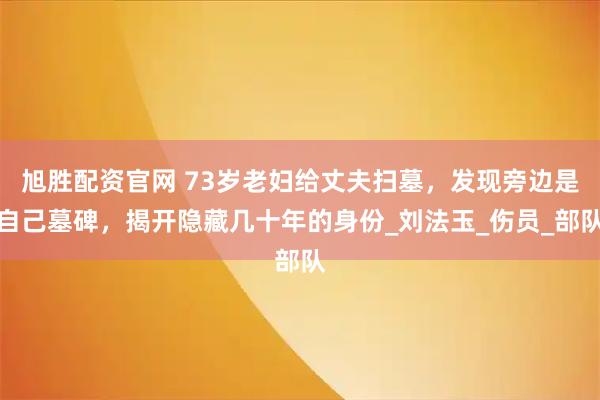 旭胜配资官网 73岁老妇给丈夫扫墓，发现旁边是自己墓碑，揭开隐藏几十年的身份_刘法玉_伤员_部队