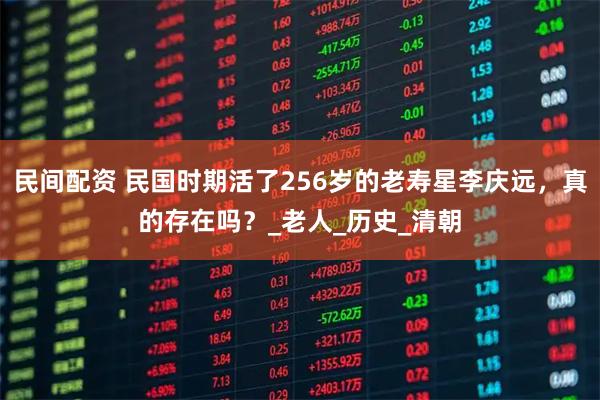 民间配资 民国时期活了256岁的老寿星李庆远，真的存在吗？_老人_历史_清朝