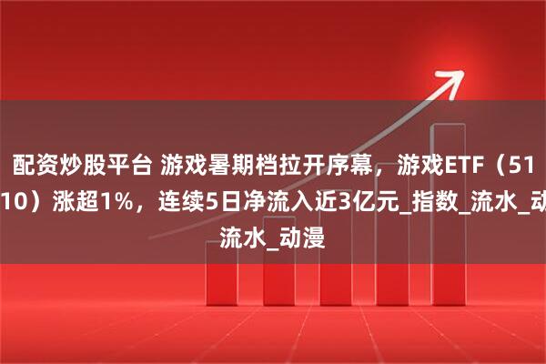 配资炒股平台 游戏暑期档拉开序幕，游戏ETF（516010）涨超1%，连续5日净流入近3亿元_指数_流水_动漫