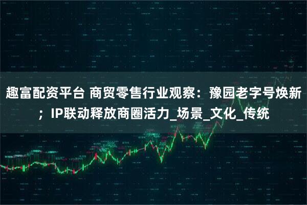 趣富配资平台 商贸零售行业观察：豫园老字号焕新；IP联动释放商圈活力_场景_文化_传统