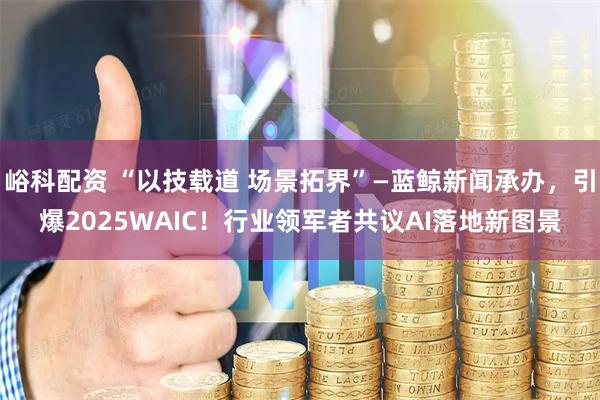 峪科配资 “以技载道 场景拓界”—蓝鲸新闻承办，引爆2025WAIC！行业领军者共议AI落地新图景