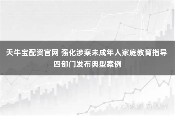 天牛宝配资官网 强化涉案未成年人家庭教育指导 四部门发布典型案例