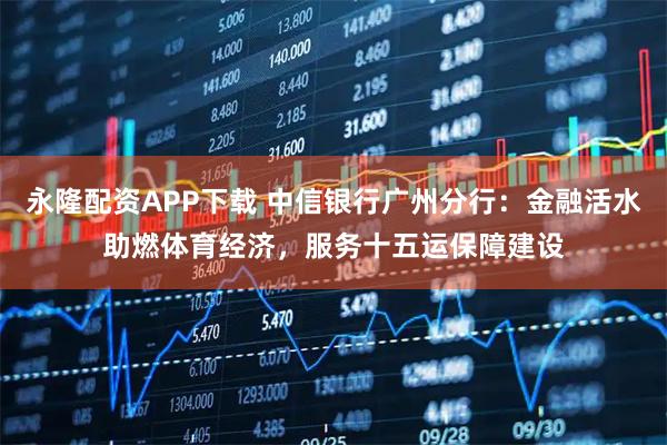 永隆配资APP下载 中信银行广州分行：金融活水助燃体育经济，服务十五运保障建设