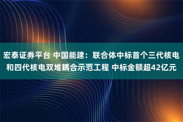宏泰证券平台 中国能建：联合体中标首个三代核电和四代核电双堆耦合示范工程 中标金额超42亿元