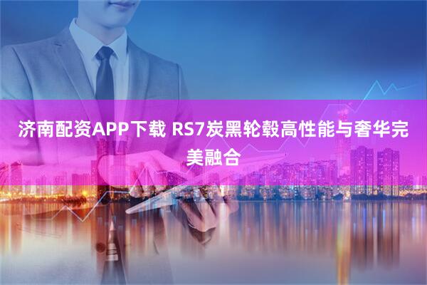 济南配资APP下载 RS7炭黑轮毂高性能与奢华完美融合