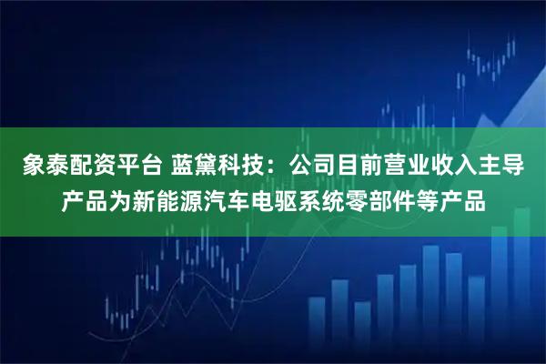 象泰配资平台 蓝黛科技：公司目前营业收入主导产品为新能源汽车电驱系统零部件等产品