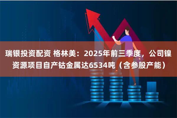 瑞银投资配资 格林美：2025年前三季度，公司镍资源项目自产钴金属达6534吨（含参股产能）