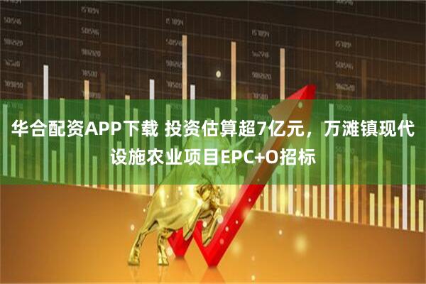 华合配资APP下载 投资估算超7亿元，万滩镇现代设施农业项目EPC+O招标
