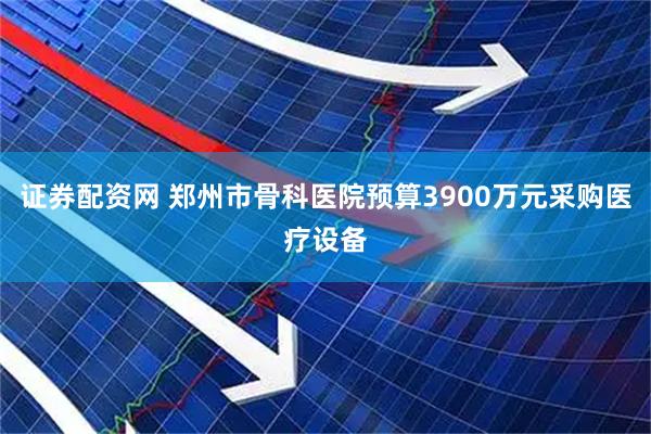 证券配资网 郑州市骨科医院预算3900万元采购医疗设备