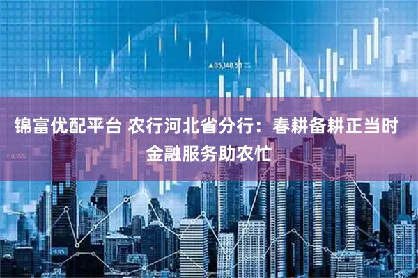 锦富优配平台 农行河北省分行：春耕备耕正当时 金融服务助农忙