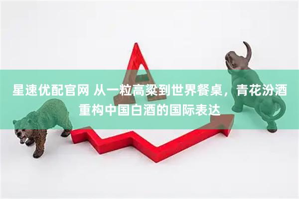 星速优配官网 从一粒高粱到世界餐桌，青花汾酒重构中国白酒的国际表达