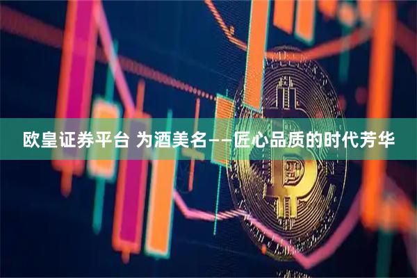 欧皇证券平台 为酒美名——匠心品质的时代芳华