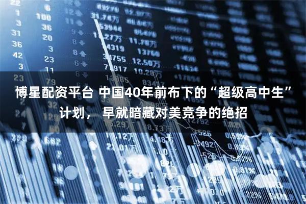 博星配资平台 中国40年前布下的“超级高中生”计划， 早就暗藏对美竞争的绝招